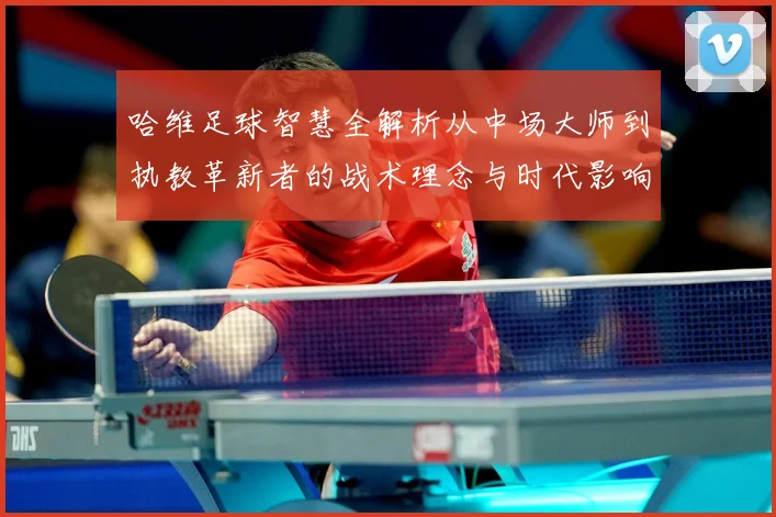 哈维足球智慧全解析从中场大师到执教革新者的战术理念与时代影响解析-深度解析