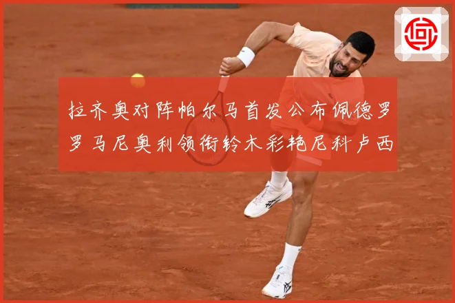 拉齐奥对阵帕尔马首发公布佩德罗罗马尼奥利领衔铃木彩艳尼科卢西数据研判-深度解析