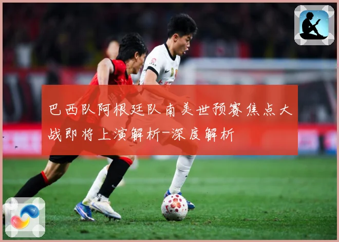 巴西队阿根廷队南美世预赛焦点大战即将上演解析-深度解析