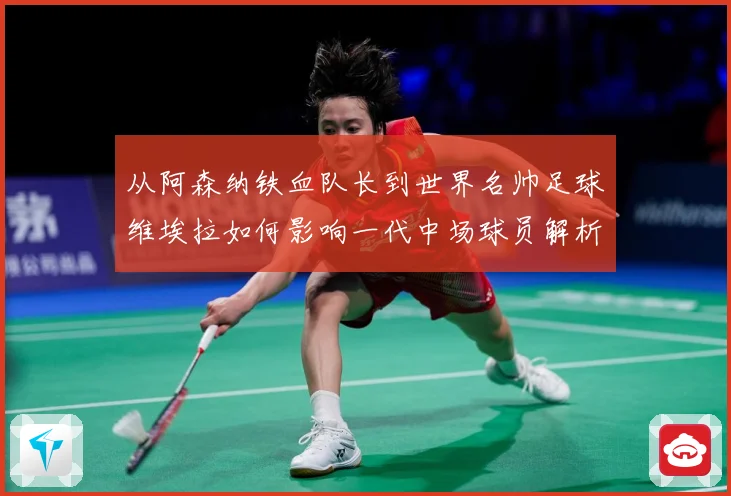 从阿森纳铁血队长到世界名帅足球维埃拉如何影响一代中场球员解析-深度解析