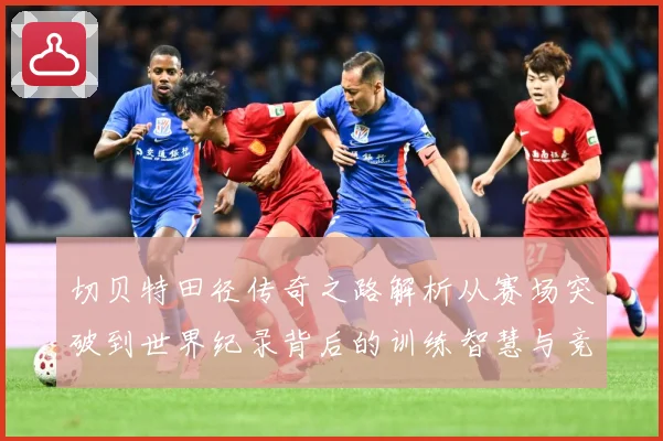 切贝特田径传奇之路解析从赛场突破到世界纪录背后的训练智慧与竞技精神-深度解析