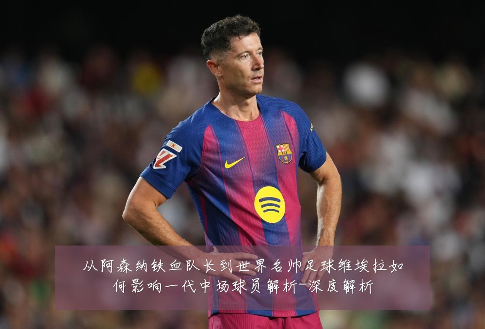 从阿森纳铁血队长到世界名帅足球维埃拉如何影响一代中场球员解析-深度解析
